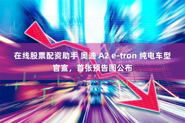 在线股票配资助手 奥迪 A2 e-tron 纯电车型官宣，首张预告图公布