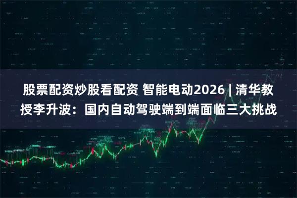 股票配资炒股看配资 智能电动2026 | 清华教授李升波：国内自动驾驶端到端面临三大挑战